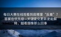 每日大赛在线观看到底哪里“反差”？答案在优先级—关键变化更新更能解释，越看越像那么回事