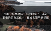 别被“抖音黑料”的标题骗了：真正要看的只有三点——看域名而不是标题