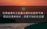 别再被黑料正能量往期的标题带节奏｜把这份清单收好｜但更可怕的在后面