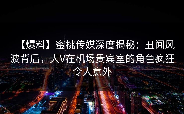【爆料】蜜桃传媒深度揭秘：丑闻风波背后，大V在机场贵宾室的角色疯狂令人意外