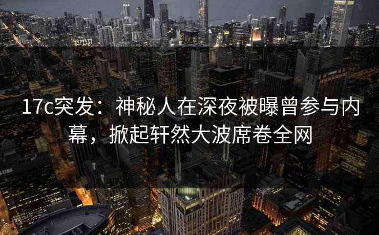 17c突发：神秘人在深夜被曝曾参与内幕，掀起轩然大波席卷全网