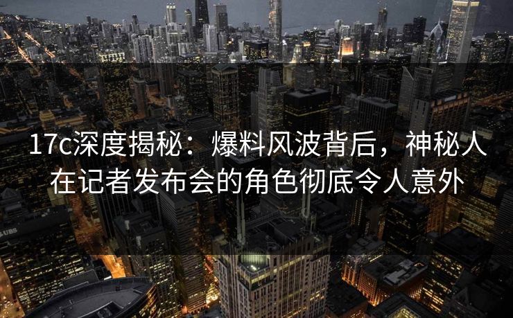 17c深度揭秘：爆料风波背后，神秘人在记者发布会的角色彻底令人意外