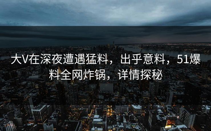 大V在深夜遭遇猛料,出乎意料,51爆料全网炸锅,详情探秘 大V在深夜遭遇猛料,出乎意料,51爆料全网炸锅,详情探秘