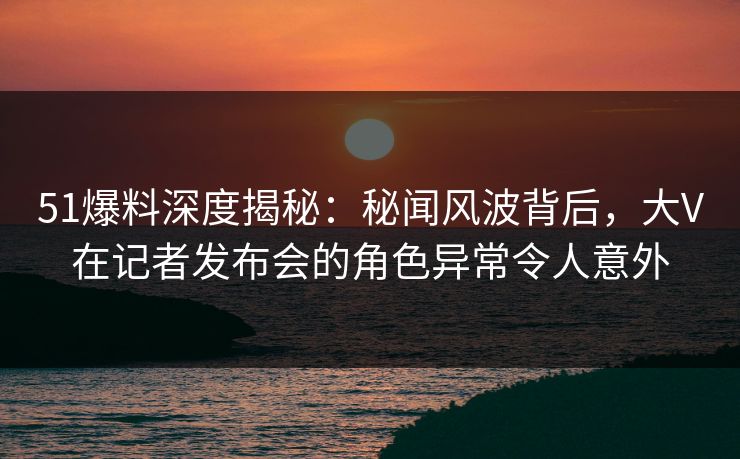 51爆料深度揭秘:秘闻风波背后,大V在记者发布会的角色异常令人意外 51爆料深度揭秘:秘闻风波背后,大V在记者发布会的角色异常令人意外