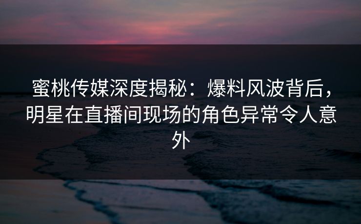 蜜桃传媒深度揭秘：爆料风波背后，明星在直播间现场的角色异常令人意外
