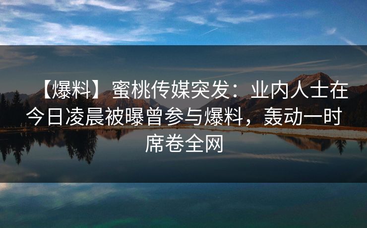 【爆料】蜜桃传媒突发：业内人士在今日凌晨被曝曾参与爆料，轰动一时席卷全网