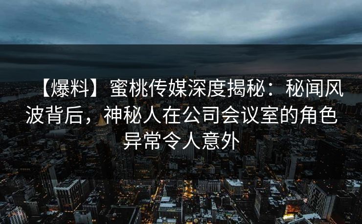 【爆料】蜜桃传媒深度揭秘：秘闻风波背后，神秘人在公司会议室的角色异常令人意外