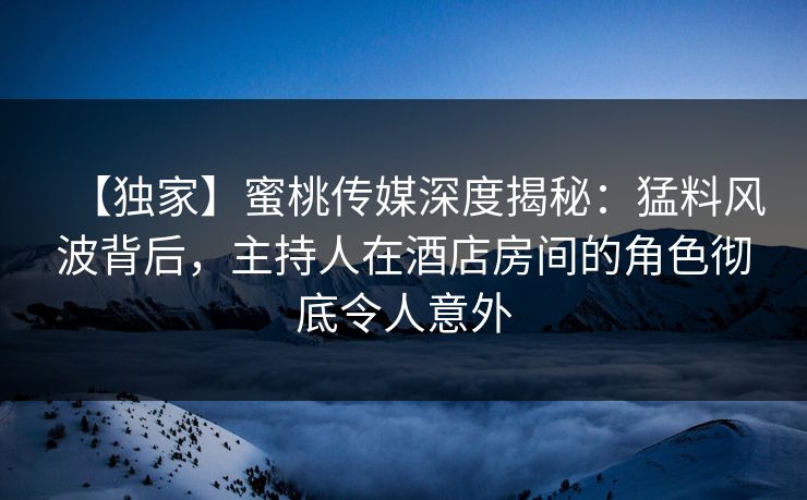 【独家】蜜桃传媒深度揭秘：猛料风波背后，主持人在酒店房间的角色彻底令人意外