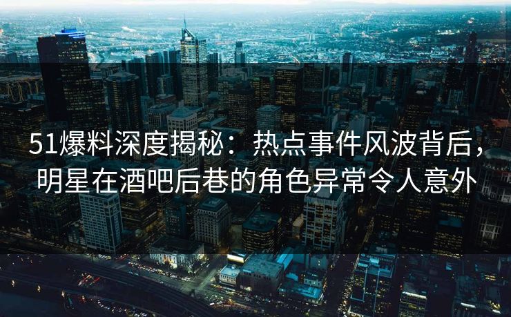 51爆料深度揭秘:热点事件风波背后,明星在酒吧后巷的角色异常令人意外 51爆料深度揭秘:热点事件风波背后,明星在酒吧后巷的角色异常令人意外