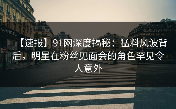 【速报】91网深度揭秘：猛料风波背后，明星在粉丝见面会的角色罕见令人意外