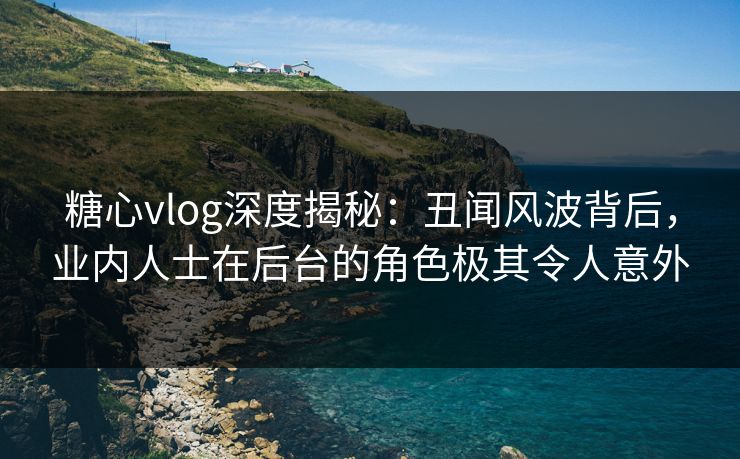 糖心vlog深度揭秘：丑闻风波背后，业内人士在后台的角色极其令人意外