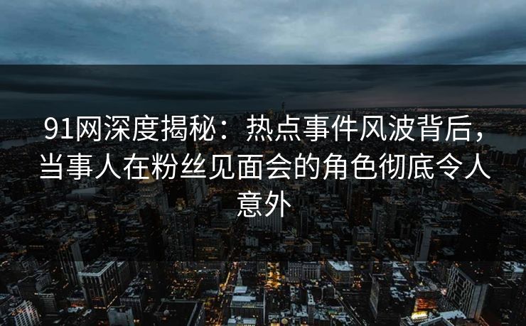 91网深度揭秘:热点事件风波背后,当事人在粉丝见面会的角色彻底令人意外 91网深度揭秘:热点事件风波背后,当事人在粉丝见面会的角色彻底令人意外