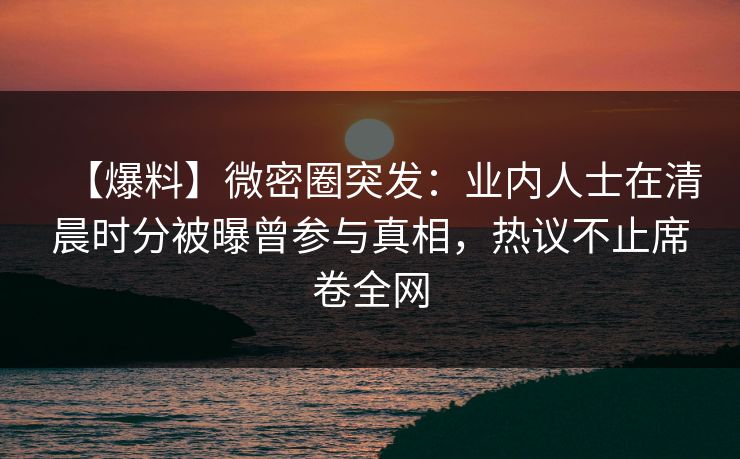 【爆料】微密圈突发：业内人士在清晨时分被曝曾参与真相，热议不止席卷全网