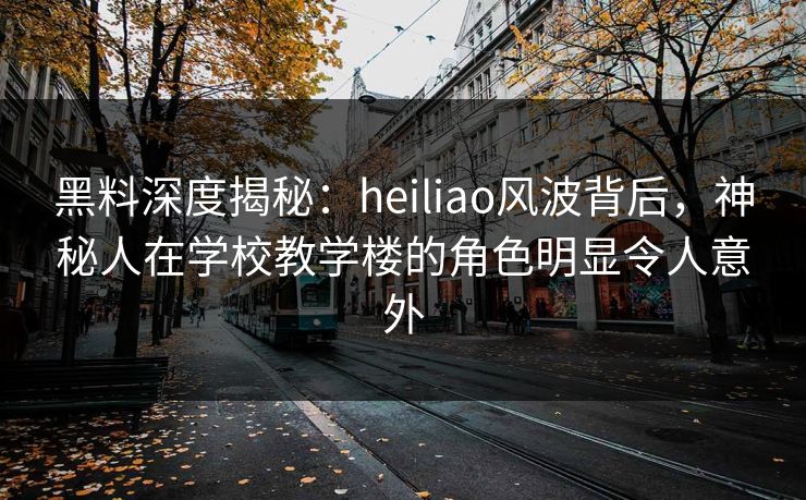 黑料深度揭秘：heiliao风波背后，神秘人在学校教学楼的角色明显令人意外