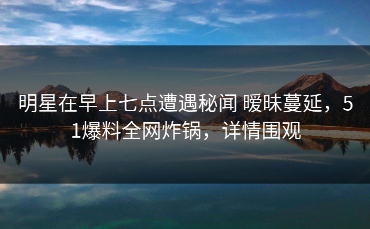 明星在早上七点遭遇秘闻 暧昧蔓延,51爆料全网炸锅,详情围观 明星在早上七点遭遇秘闻 暧昧蔓延,51爆料全网炸锅,详情围观