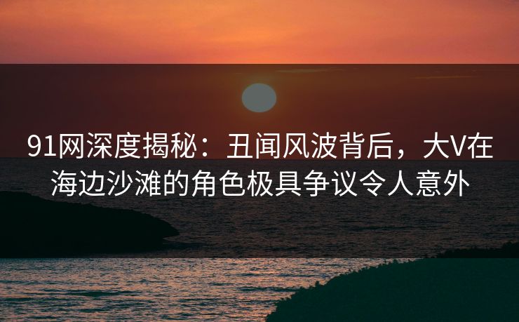 91网深度揭秘:丑闻风波背后,大V在海边沙滩的角色极具争议令人意外 91网深度揭秘:丑闻风波背后,大V在海边沙滩的角色极具争议令人意外