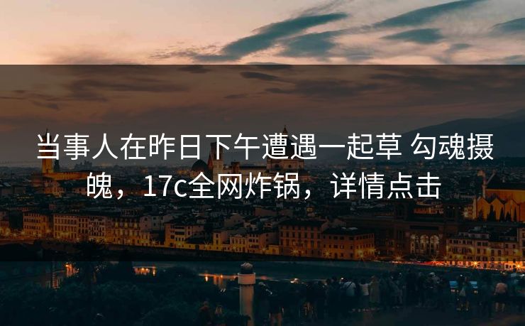 当事人在昨日下午遭遇一起草 勾魂摄魄，17c全网炸锅，详情点击