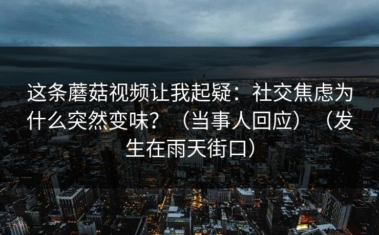 这条蘑菇视频让我起疑：社交焦虑为什么突然变味？（当事人回应）（发生在雨天街口）