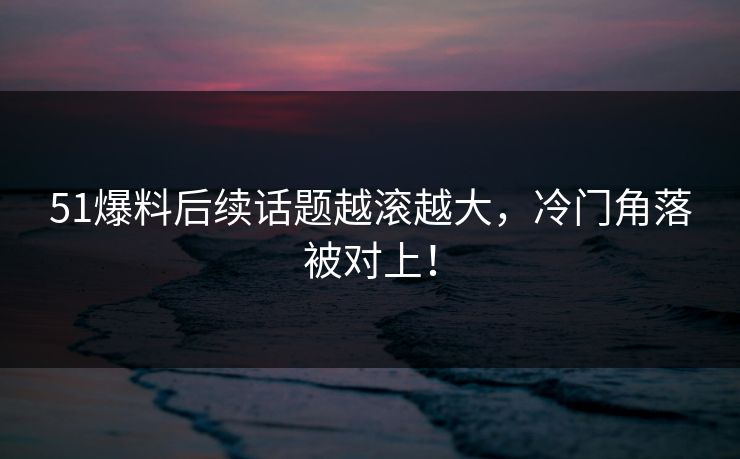 51爆料后续话题越滚越大，冷门角落被对上！