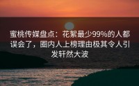 蜜桃传媒盘点：花絮最少99%的人都误会了，圈内人上榜理由极其令人引发轩然大波