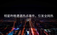 明星昨晚遭遇热点事件，引发全网热议！
