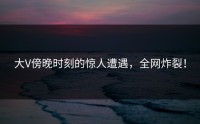 大V傍晚时刻的惊人遭遇，全网炸裂！