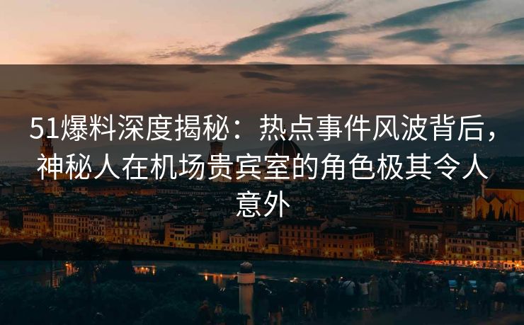 51爆料深度揭秘：热点事件风波背后，神秘人在机场贵宾室的角色极其令人意外