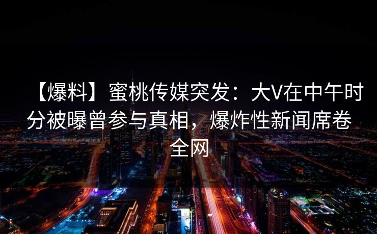 【爆料】蜜桃传媒突发：大V在中午时分被曝曾参与真相，爆炸性新闻席卷全网