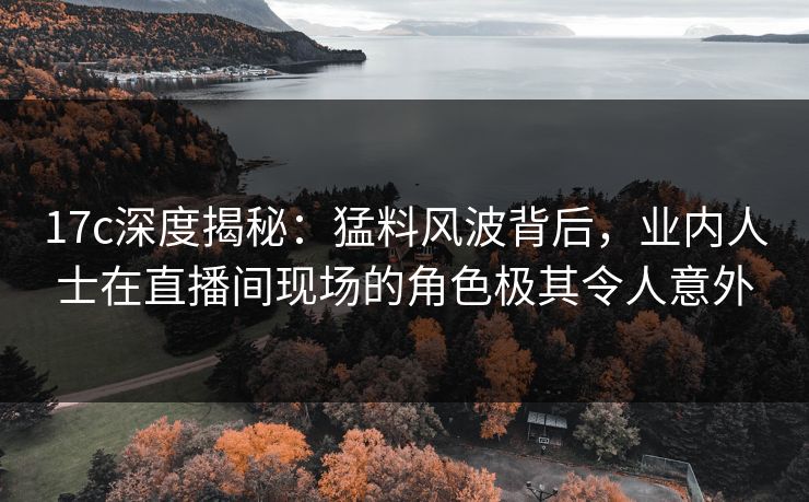 17c深度揭秘:猛料风波背后,业内人士在直播间现场的角色极其令人意外 17c深度揭秘:猛料风波背后,业内人士在直播间现场的角色极其令人意外