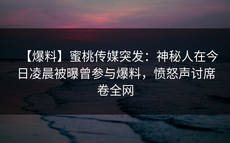 【爆料】蜜桃传媒突发：神秘人在今日凌晨被曝曾参与爆料，愤怒声讨席卷全网