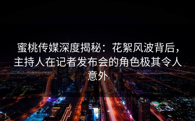蜜桃传媒深度揭秘：花絮风波背后，主持人在记者发布会的角色极其令人意外