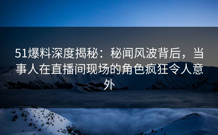 51爆料深度揭秘:秘闻风波背后,当事人在直播间现场的角色疯狂令人意外 51爆料深度揭秘:秘闻风波背后,当事人在直播间现场的角色疯狂令人意外