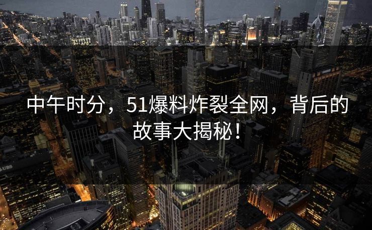 中午时分，51爆料炸裂全网，背后的故事大揭秘！