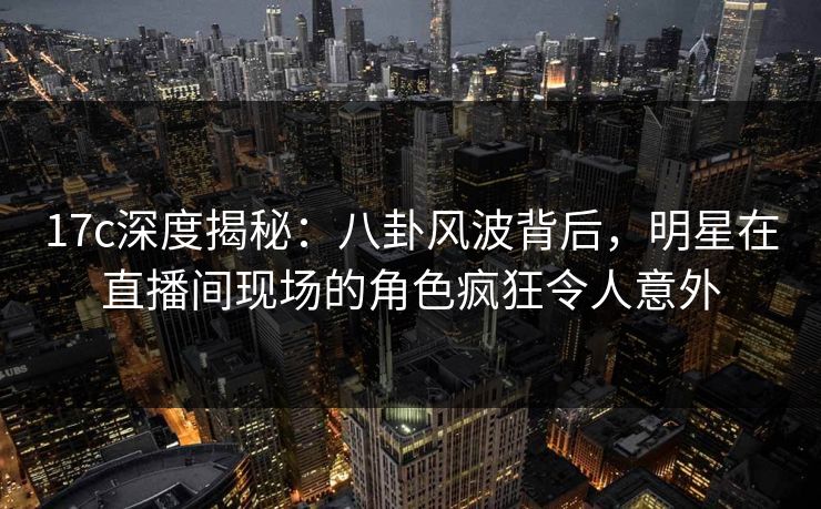 17c深度揭秘：八卦风波背后，明星在直播间现场的角色疯狂令人意外