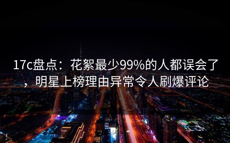 17c盘点：花絮最少99%的人都误会了，明星上榜理由异常令人刷爆评论