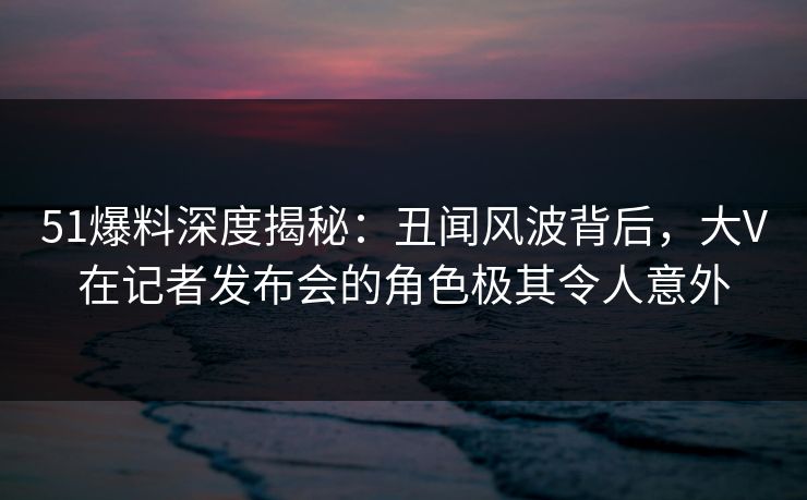 51爆料深度揭秘:丑闻风波背后,大V在记者发布会的角色极其令人意外 51爆料深度揭秘:丑闻风波背后,大V在记者发布会的角色极其令人意外