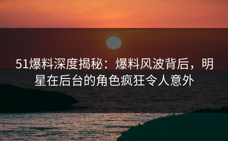 51爆料深度揭秘：爆料风波背后，明星在后台的角色疯狂令人意外