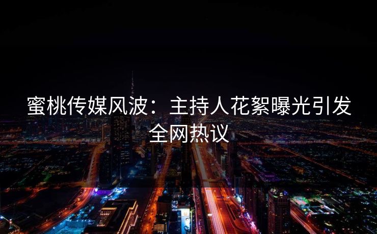 蜜桃传媒风波：主持人花絮曝光引发全网热议
