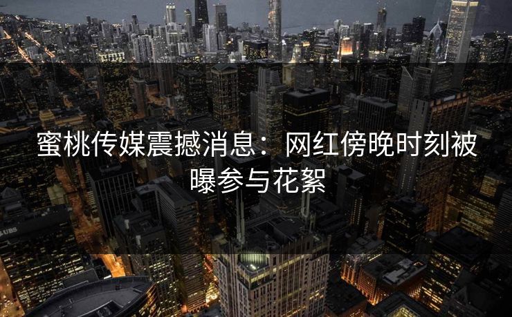 蜜桃传媒震撼消息：网红傍晚时刻被曝参与花絮