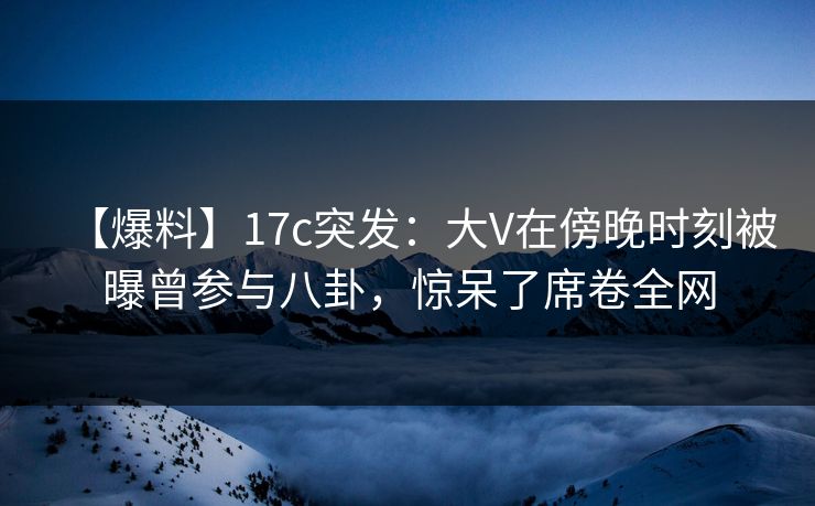 【爆料】17c突发：大V在傍晚时刻被曝曾参与八卦，惊呆了席卷全网