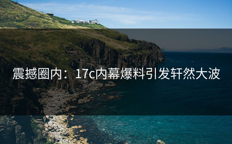 震撼圈内：17c内幕爆料引发轩然大波