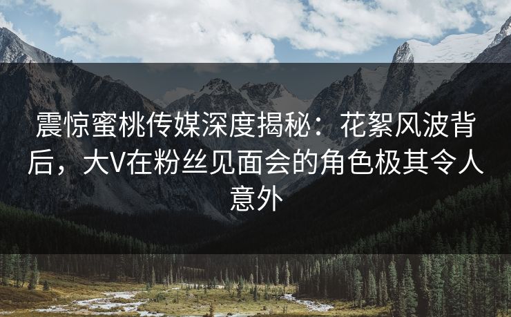 震惊蜜桃传媒深度揭秘:花絮风波背后,大V在粉丝见面会的角色极其令人意外 震惊蜜桃传媒深度揭秘:花絮风波背后,大V在粉丝见面会的角色极其令人意外