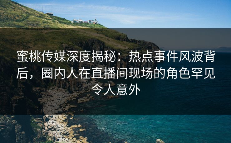 蜜桃传媒深度揭秘：热点事件风波背后，圈内人在直播间现场的角色罕见令人意外