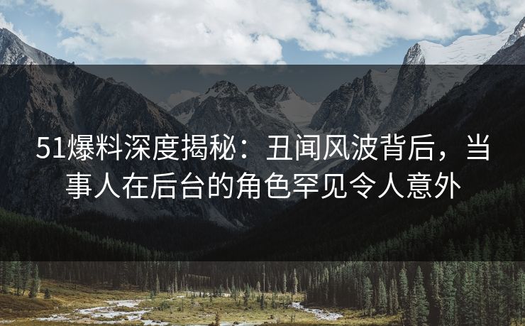 51爆料深度揭秘：丑闻风波背后，当事人在后台的角色罕见令人意外
