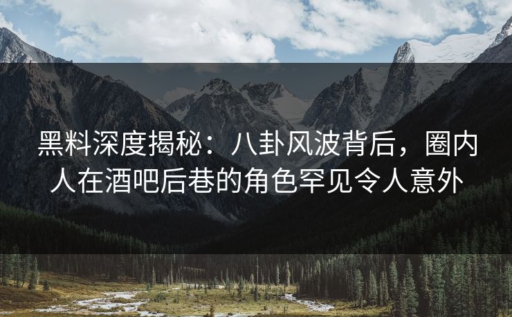 黑料深度揭秘：八卦风波背后，圈内人在酒吧后巷的角色罕见令人意外