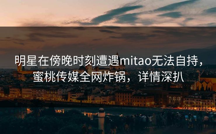 明星在傍晚时刻遭遇mitao无法自持，蜜桃传媒全网炸锅，详情深扒
