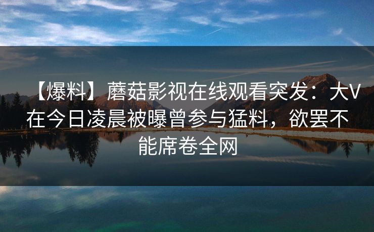 【爆料】蘑菇影视在线观看突发：大V在今日凌晨被曝曾参与猛料，欲罢不能席卷全网