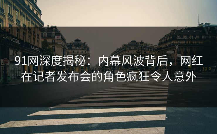 91网深度揭秘：内幕风波背后，网红在记者发布会的角色疯狂令人意外