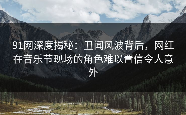 91网深度揭秘：丑闻风波背后，网红在音乐节现场的角色难以置信令人意外
