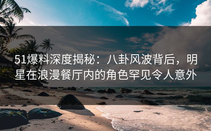 51爆料深度揭秘:八卦风波背后,明星在浪漫餐厅内的角色罕见令人意外 51爆料深度揭秘:八卦风波背后,明星在浪漫餐厅内的角色罕见令人意外